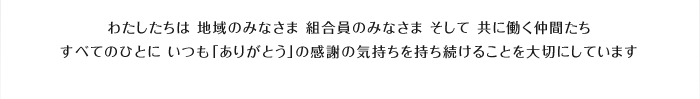 わたしたちは 地域のみなさま 組合員のみなさま そして 共に働く仲間たちすべてのひとに いつも「ありがとう」の感謝の気持ちを持ち続けることを大切にしています